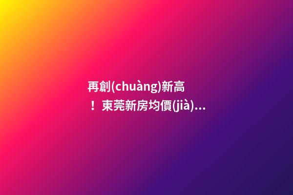 再創(chuàng)新高！東莞新房均價(jià)漲至20232元/m2！這個(gè)鎮(zhèn)周成交超百套！